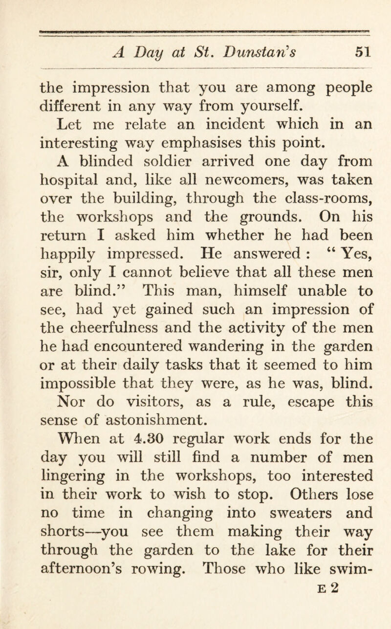 the impression that you are among people different in any way from yourself. Let me relate an incident which in an interesting way emphasises this point. A blinded soldier arrived one day from hospital and, like all newcomers, was taken over the building, through the class-rooms, the workshops and the grounds. On his return I asked him whether he had been happily impressed. He answered : “ Yes, sir, only I cannot believe that all these men are blind.” This man, himself unable to see, had yet gained such an impression of the cheerfulness and the activity of the men he had encountered wandering in the garden or at their daily tasks that it seemed to him impossible that they were, as he was, blind. Nor do visitors, as a rule, escape this sense of astonishment. When at 4.30 regular work ends for the day you will still find a number of men lingering in the workshops, too interested in their work to wish to stop. Others lose no time in changing into sweaters and shorts—you see them making their way through the garden to the lake for their afternoon’s rowing. Those who like swim- e 2