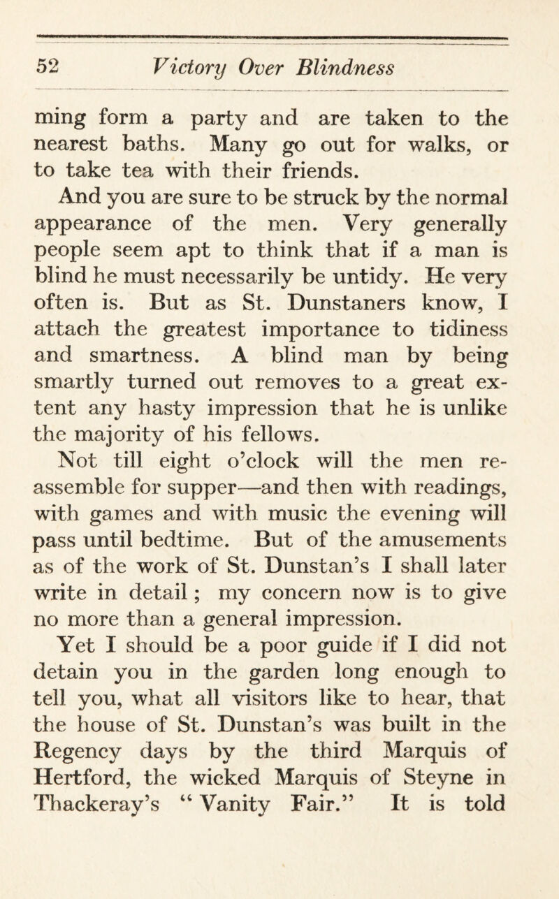 ming form a party and are taken to the nearest baths. Many go out for walks, or to take tea with their friends. And you are sure to be struck by the normal appearance of the men. Very generally people seem apt to think that if a man is blind he must necessarily be untidy. He very often is. But as St. Dunstaners know, I attach the greatest importance to tidiness and smartness. A blind man by being smartly turned out removes to a great ex¬ tent any hasty impression that he is unlike the majority of his fellows. Not till eight o’clock will the men re¬ assemble for supper—and then with readings, with games and with music the evening will pass until bedtime. But of the amusements as of the work of St. Dunstan’s I shall later write in detail; my concern now is to give no more than a general impression. Yet I should be a poor guide if I did not detain you in the garden long enough to tell you, what all visitors like to hear, that the house of St. Dunstan’s was built in the Regency days by the third Marquis of Hertford, the wicked Marquis of Steyne in Thackeray’s “ Vanity Fair.” It is told