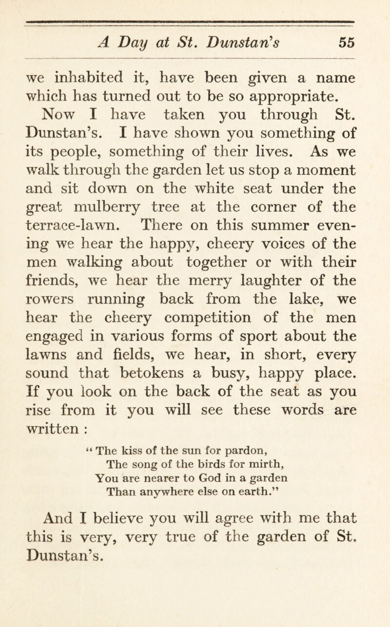 we inhabited it, have been given a name which has turned out to be so appropriate. Now I have taken you through St. Dunstan’s. I have shown you something of its people, something of their lives. As we walk through the garden let us stop a moment and sit down on the white seat under the great mulberry tree at the corner of the terrace-lawn. There on this summer even¬ ing we hear the happy, cheery voices of the men walking about together or with their friends, we hear the merry laughter of the rowers running back from the lake, we hear the cheery competition of the men engaged in various forms of sport about the lawns and fields, we hear, in short, every sound that betokens a busy, happy place. If you look on the back of the seat as you rise from it you will see these words are written : “ The kiss of the sun for pardon, The song of the birds for mirth, You are nearer to God in a garden Than anywhere else on earth.” And I believe you will agree with me that this is very, very true of the garden of St, Dunstan’s.