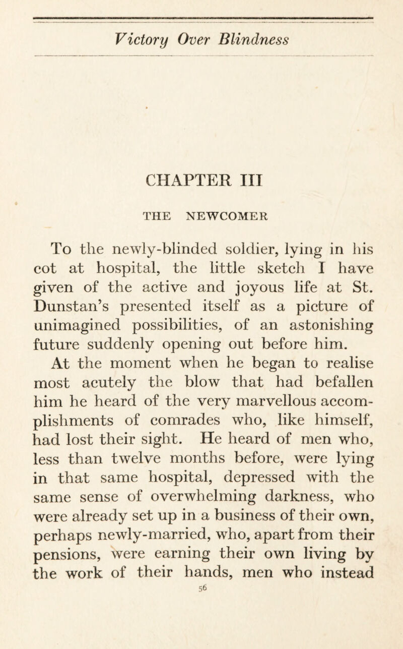 CHAPTER III THE NEWCOMER To the newly-blinded soldier, lying in his cot at hospital, the little sketch I have given of the active and joyous life at St. Dunstan’s presented itself as a picture of unimagined possibilities, of an astonishing future suddenly opening out before him. At the moment when he began to realise most acutely the blow that had befallen him he heard of the very marvellous accom¬ plishments of comrades who, like himself, had lost their sight. He heard of men who, less than twelve months before, were lying in that same hospital, depressed with the same sense of overwhelming darkness, who were already set up in a business of their own, perhaps newly-married, who, apart from their pensions, were earning their own living by the work of their hands, men who instead