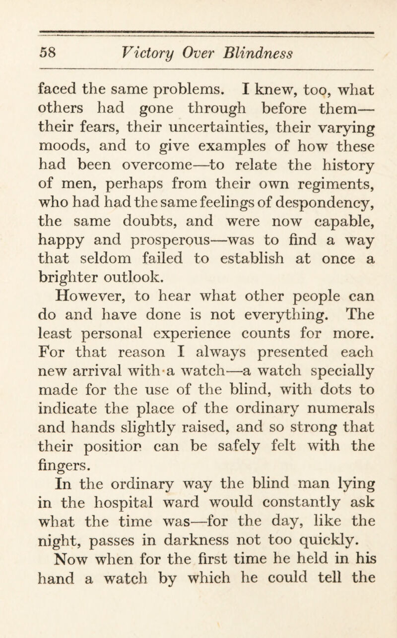 faced the same problems. I knew, too, what others had gone through before them— their fears, their uncertainties, their varying moods, and to give examples of how these had been overcome—to relate the history of men, perhaps from their own regiments, who had had the same feelings of despondency, the same doubts, and were now capable, happy and prosperous—was to find a way that seldom failed to establish at once a brighter outlook. However, to hear what other people can do and have done is not everything. The least personal experience counts for more. For that reason I always presented each new arrival with a watch—a watch specially made for the use of the blind, with dots to indicate the place of the ordinary numerals and hands slightly raised, and so strong that their position can be safely felt with the fingers. In the ordinary way the blind man lying in the hospital ward would constantly ask what the time was—for the day, like the night, passes in darkness not too quickly. Now when for the first time he held in his hand a watch by which he could tell the