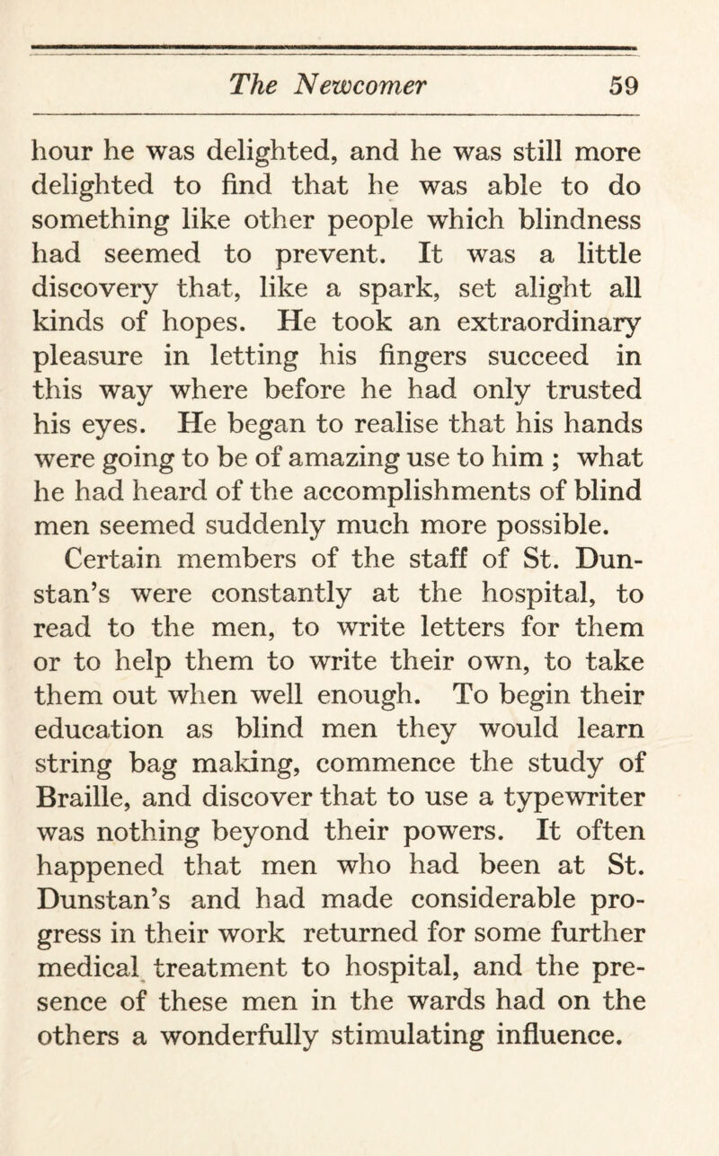 hour he was delighted, and he was still more delighted to find that he was able to do something like other people which blindness had seemed to prevent. It was a little discovery that, like a spark, set alight all kinds of hopes. He took an extraordinary pleasure in letting his fingers succeed in this way where before he had only trusted his eyes. He began to realise that his hands were going to be of amazing use to him ; what he had heard of the accomplishments of blind men seemed suddenly much more possible. Certain members of the staff of St. Dun- stan’s were constantly at the hospital, to read to the men, to write letters for them or to help them to write their own, to take them out when well enough. To begin their education as blind men they would learn string bag making, commence the study of Braille, and discover that to use a typewriter was nothing beyond their powers. It often happened that men who had been at St. Dunstan’s and had made considerable pro¬ gress in their work returned for some further medical treatment to hospital, and the pre¬ sence of these men in the wards had on the others a wonderfully stimulating influence.