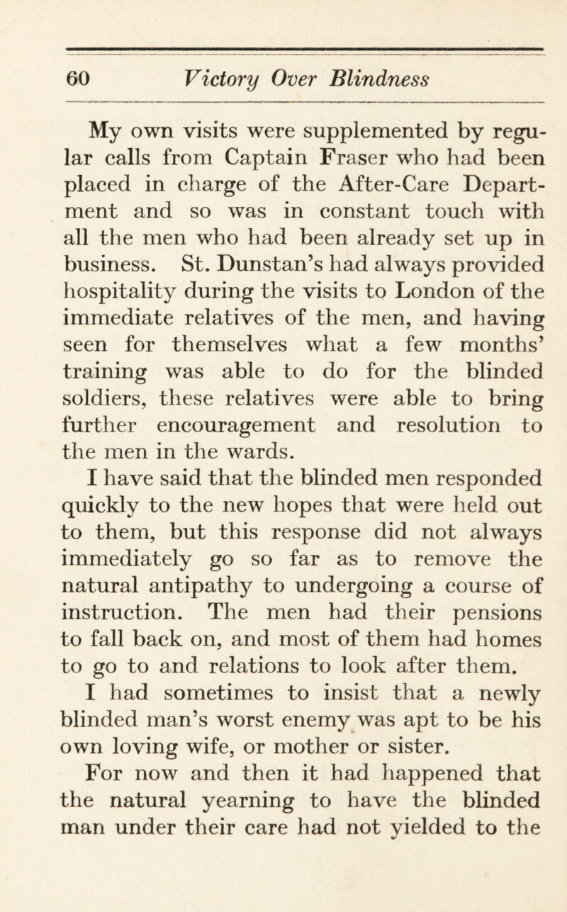 My own visits were supplemented by regu¬ lar calls from Captain Fraser who had been placed in charge of the After-Care Depart¬ ment and so was in constant touch with all the men who had been already set up in business. St. Dunstan’s had always provided hospitality during the visits to London of the immediate relatives of the men, and having seen for themselves what a few months’ training was able to do for the blinded soldiers, these relatives were able to bring further encouragement and resolution to the men in the wards. I have said that the blinded men responded quickly to the new hopes that were held out to them, but this response did not always immediately go so far as to remove the natural antipathy to undergoing a course of instruction. The men had their pensions to fall back on, and most of them had homes to go to and relations to look after them. I had sometimes to insist that a newly blinded man’s worst enemy was apt to be his own loving wife, or mother or sister. For now and then it had happened that the natural yearning to have the blinded man under their care had not vielded to the *