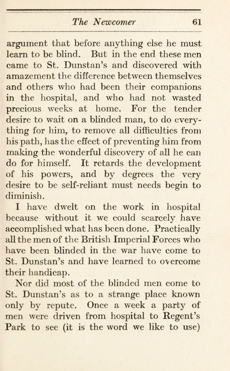 argument that before anything else he must learn to be blind. But in the end these men came to St. Dunstan’s and discovered with amazement the difference between themselves and others who had been their companions in the hospital, and who had not wasted precious weeks at home. For the tender desire to wait on a blinded man, to do every¬ thing for him, to remove all difficulties from his path, has the effect of preventing him from making the wonderful discovery of all he can do for himself. It retards the development of his powers, and by degrees the very desire to be self-reliant must needs begin to diminish. I have dwelt on the work in hospital because without it we could scarcely have accomplished what has been done. Practically all the men of the British Imperial Forces who have been blinded in the war have come to St. Dunstan’s and have learned to overcome their handicap. Nor did most of the blinded men come to St. Dunstan’s as to a strange place known only by repute. Once a week a party of men were driven from hospital to Regent’s Park to see (it is the word we like to use)