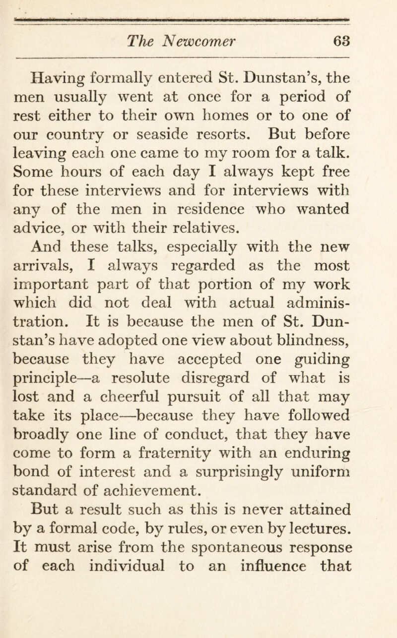 Having formally entered St. Dunstan’s, the men usually went at once for a period of rest either to their own homes or to one of our country or seaside resorts. But before leaving each one came to my room for a talk. Some hours of each day I always kept free for these interviews and for interviews with any of the men in residence who wanted advice, or with their relatives. And these talks, especially with the new arrivals, I always regarded as the most important part of that portion of my work which did not deal with actual adminis¬ tration. It is because the men of St. Dun- stan’s have adopted one view about blindness, because they have accepted one guiding principle—a resolute disregard of what is lost and a cheerful pursuit of all that may take its place—because they have followed broadly one line of conduct, that they have come to form a fraternity with an enduring bond of interest and a surprisingly uniform standard of achievement. But a result such as this is never attained by a formal code, by rules, or even by lectures. It must arise from the spontaneous response of each individual to an influence that