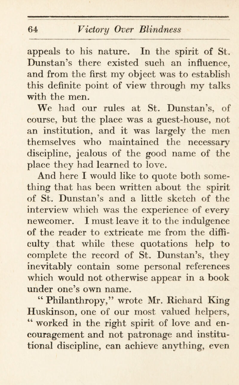 appeals to his nature. In the spirit of St. Dunstan’s there existed such an influence, and from the first my object was to establish this definite point of view through my talks with the men. We had our rules at St. Dunstan’s, of course, but the place was a guest-house, not an institution, and it was largely the men themselves who maintained the necessary discipline, jealous of the good name of the place they had learned to love. And here I would like to quote both some¬ thing that has been written about the spirit of St. Dunstan’s and a little sketch of the interview which was the experience of every newcomer. I must leave it to the indulgence of the reader to extricate me from the diffi¬ culty that while these quotations help to complete the record of St. Dunstan’s, they inevitably contain some personal references which would not otherwise appear in a book under one’s own name. “ Philanthropy,” wrote Mr. Richard King Huskinson, one of our most valued helpers, “ worked in the right spirit of love and en¬ couragement and not patronage and institu¬ tional discipline, can achieve anything, even