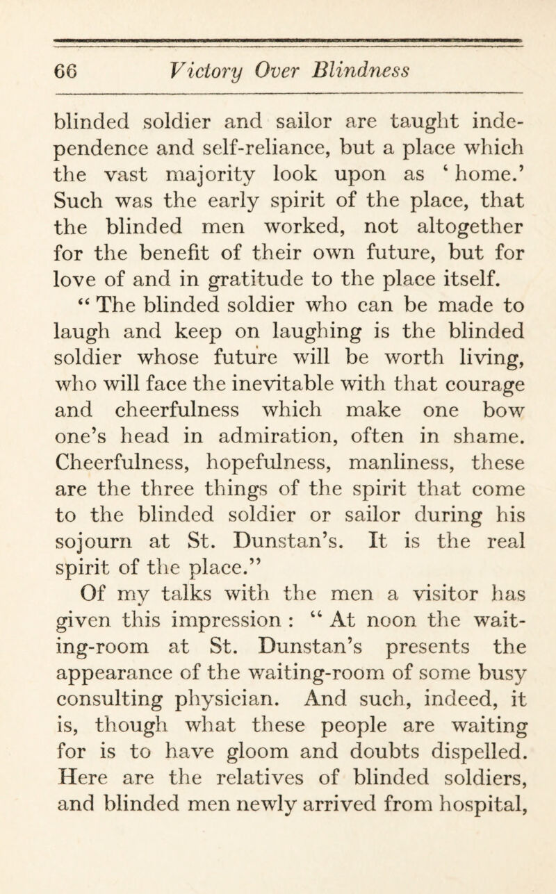 blinded soldier and sailor are taught inde¬ pendence and self-reliance, but a place which the vast majority look upon as 4 home.’ Such was the early spirit of the place, that the blinded men worked, not altogether for the benefit of their own future, but for love of and in gratitude to the place itself. “ The blinded soldier who can be made to laugh and keep on laughing is the blinded soldier whose future will be worth living, who will face the inevitable with that courage and cheerfulness which make one bow one’s head in admiration, often in shame. Cheerfulness, hopefulness, manliness, these are the three things of the spirit that come to the blinded soldier or sailor during his sojourn at St. Dunstan’s. It is the real spirit of the place.” Of my talks with the men a visitor has %> given this impression : 44 At noon the wait¬ ing-room at St. Dunstan’s presents the appearance of the waiting-room of some busy consulting physician. And such, indeed, it is, though what these people are waiting for is to have gloom and doubts dispelled. Here are the relatives of blinded soldiers, and blinded men newly arrived from hospital,