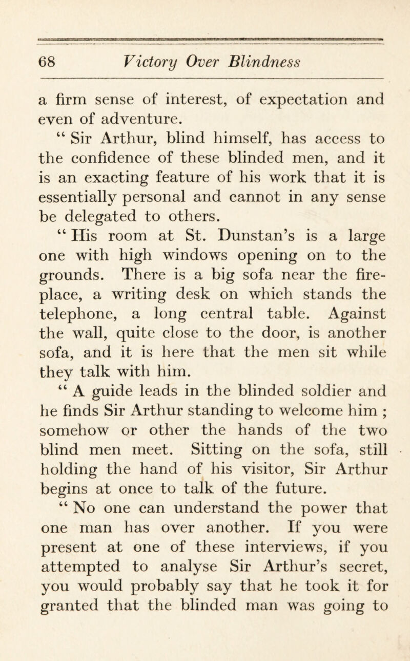 a firm sense of interest, of expectation and even of adventure. “ Sir Arthur, blind himself, has access to the confidence of these blinded men, and it is an exacting feature of his work that it is essentially personal and cannot in any sense be delegated to others. “ His room at St. Dunstan’s is a large one with high windows opening on to the grounds. There is a big sofa near the fire¬ place, a writing desk on which stands the telephone, a long central table. Against the wall, quite close to the door, is another sofa, and it is here that the men sit while they talk with him. “ A guide leads in the blinded soldier and he finds Sir Arthur standing to welcome him ; somehow or other the hands of the two blind men meet. Sitting on the sofa, still holding the hand of his visitor, Sir Arthur begins at once to talk of the future. “ No one can understand the power that one man has over another. If you were present at one of these interviews, if you attempted to analyse Sir Arthur’s secret, you would probably say that he took it for granted that the blinded man was going to