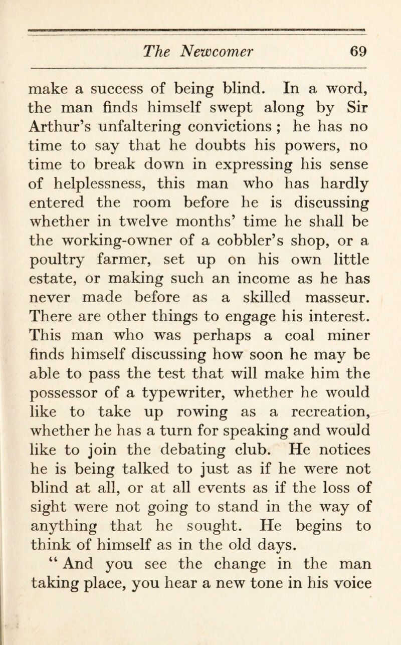 make a success of being blind. In a word, the man finds himself swept along by Sir Arthur’s unfaltering convictions ; he has no time to say that he doubts his powers, no time to break down in expressing his sense of helplessness, this man who has hardly entered the room before he is discussing whether in twelve months’ time he shall be the working-owner of a cobbler’s shop, or a poultry farmer, set up on his own little estate, or making such an income as he has never made before as a skilled masseur. There are other things to engage his interest. This man who was perhaps a coal miner finds himself discussing how soon he may be able to pass the test that will make him the possessor of a typewriter, whether he would like to take up rowing as a recreation, whether he has a turn for speaking and would like to join the debating club. He notices he is being talked to just as if he were not blind at all, or at all events as if the loss of sight were not going to stand in the way of anything that he sought. He begins to think of himself as in the old days. “ And you see the change in the man taking place, you hear a new tone in his voice