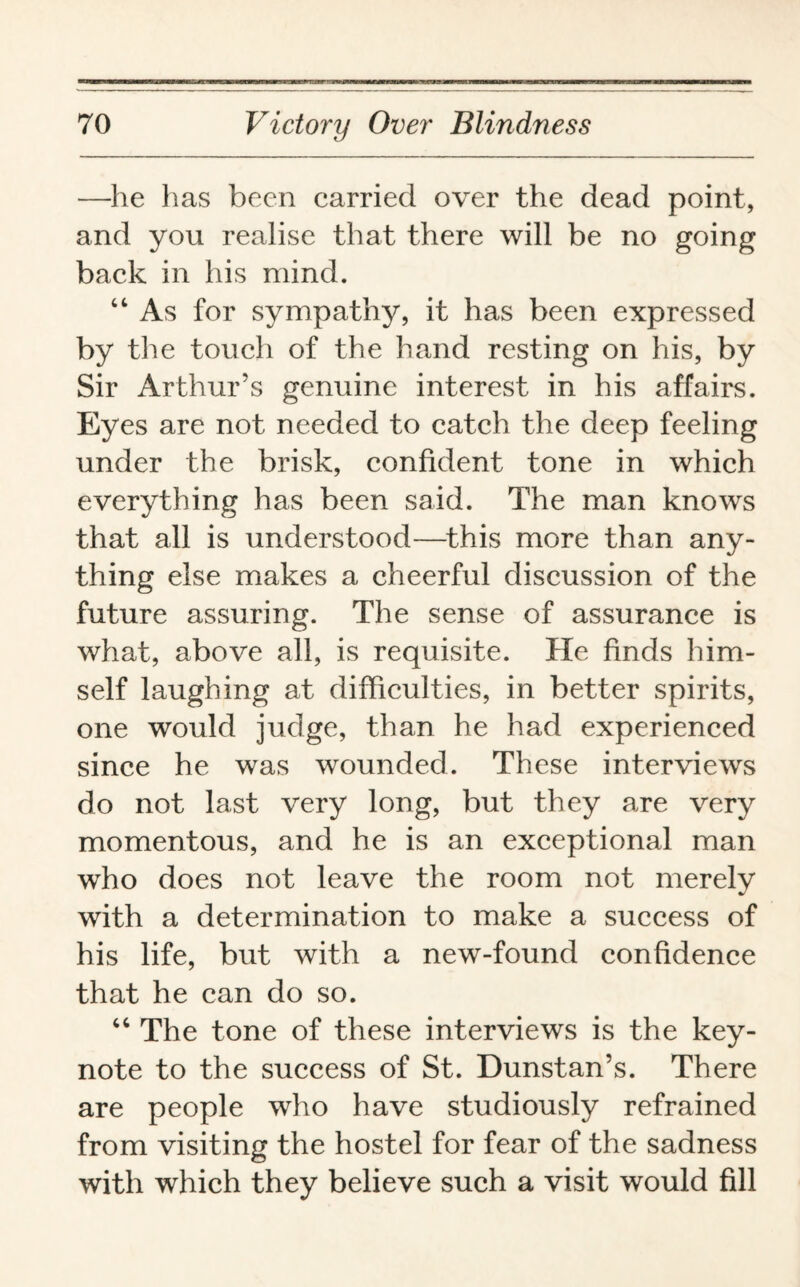 —he has been carried over the dead point, and you realise that there will be no going back in his mind. 44 As for sympathy, it has been expressed by the touch of the hand resting on his, by Sir Arthur’s genuine interest in his affairs. Eyes are not needed to catch the deep feeling under the brisk, confident tone in which everything has been said. The man knows that all is understood—this more than any¬ thing else makes a cheerful discussion of the future assuring. The sense of assurance is what, above all, is requisite. He finds him¬ self laughing at difficulties, in better spirits, one would judge, than he had experienced since he was wounded. These interviews do not last very long, but they are very momentous, and he is an exceptional man who does not leave the room not merely with a determination to make a success of his life, but with a new-found confidence that he can do so. 44 The tone of these interviews is the key¬ note to the success of St. Dunstan’s. There are people who have studiously refrained from visiting the hostel for fear of the sadness with which they believe such a visit would fill
