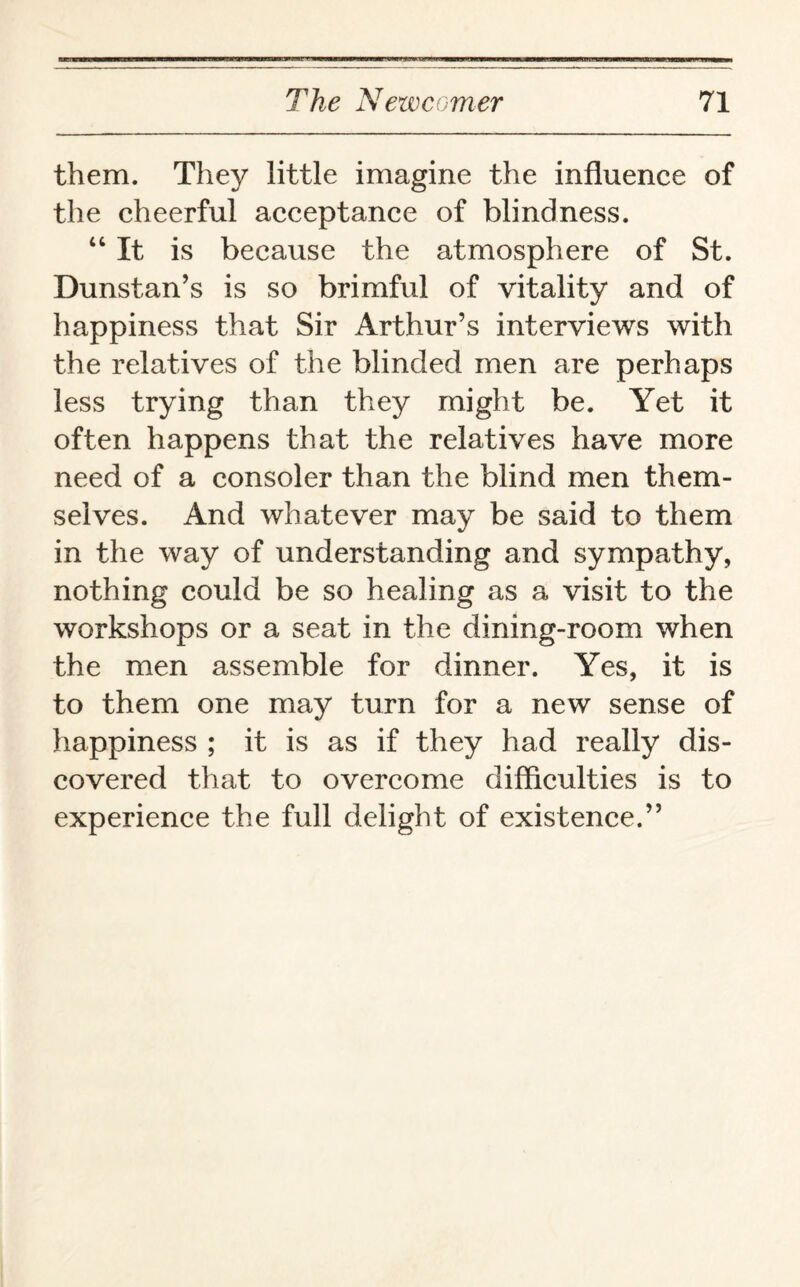 them. They little imagine the influence of the cheerful acceptance of blindness. “ It is because the atmosphere of St. Dunstan’s is so brimful of vitality and of happiness that Sir Arthur’s interviews with the relatives of the blinded men are perhaps less trying than they might be. Yet it often happens that the relatives have more need of a consoler than the blind men them¬ selves. And whatever may be said to them in the way of understanding and sympathy, nothing could be so healing as a visit to the workshops or a seat in the dining-room when the men assemble for dinner. Yes, it is to them one may turn for a new sense of happiness ; it is as if they had really dis¬ covered that to overcome difficulties is to experience the full delight of existence.”