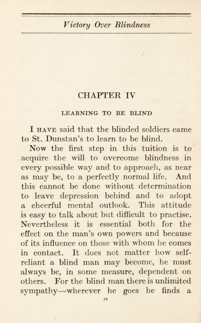 CHAPTER IV LEARNING TO BE BLIND I have said that the blinded soldiers came to St. Dunstan’s to learn to be blind. Now the first step in this tuition is to acquire the will to overcome blindness in every possible way and to approach, as near as may be, to a perfectly normal life. And this cannot be done without determination to leave depression behind and to adopt a cheerful mental outlook. This attitude is easy to talk about but difficult to practise. Nevertheless it is essential both for the effect on the man’s own powers and because of its influence on those with whom he comes in contact. It does not matter how self- reliant a blind man may become, he must always be, in some measure, dependent on others. For the blind man there is unlimited sympathy—wherever he goes he finds a