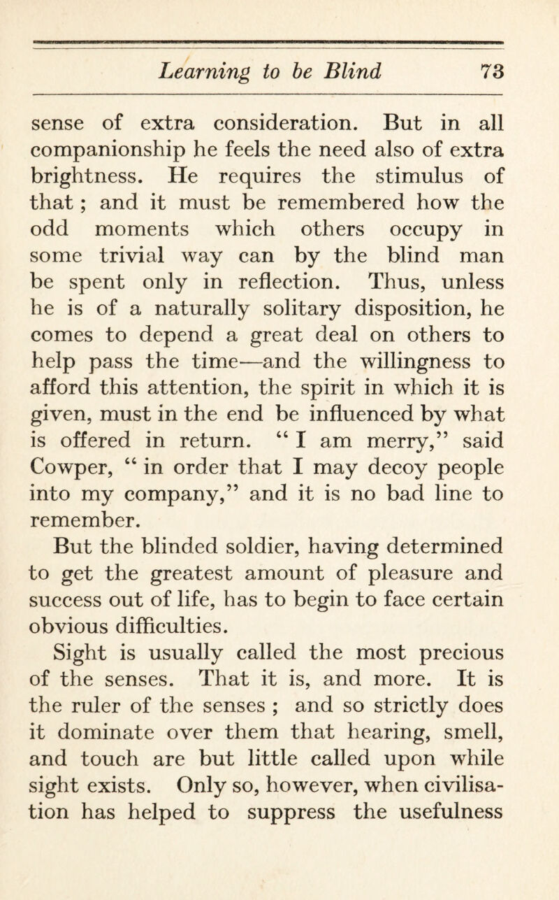 sense of extra consideration. But in all companionship he feels the need also of extra brightness. He requires the stimulus of that; and it must be remembered how the odd moments which others occupy in some trivial way can by the blind man be spent only in reflection. Thus, unless he is of a naturally solitary disposition, he comes to depend a great deal on others to help pass the time—and the willingness to afford this attention, the spirit in which it is given, must in the end be influenced by what is offered in return. “ I am merry,” said Cowper, “ in order that I may decoy people into my company,” and it is no bad line to remember. But the blinded soldier, having determined to get the greatest amount of pleasure and success out of life, has to begin to face certain obvious difficulties. Sight is usually called the most precious of the senses. That it is, and more. It is the ruler of the senses ; and so strictly does it dominate over them that hearing, smell, and touch are but little called upon while sight exists. Only so, however, wrhen civilisa¬ tion has helped to suppress the usefulness