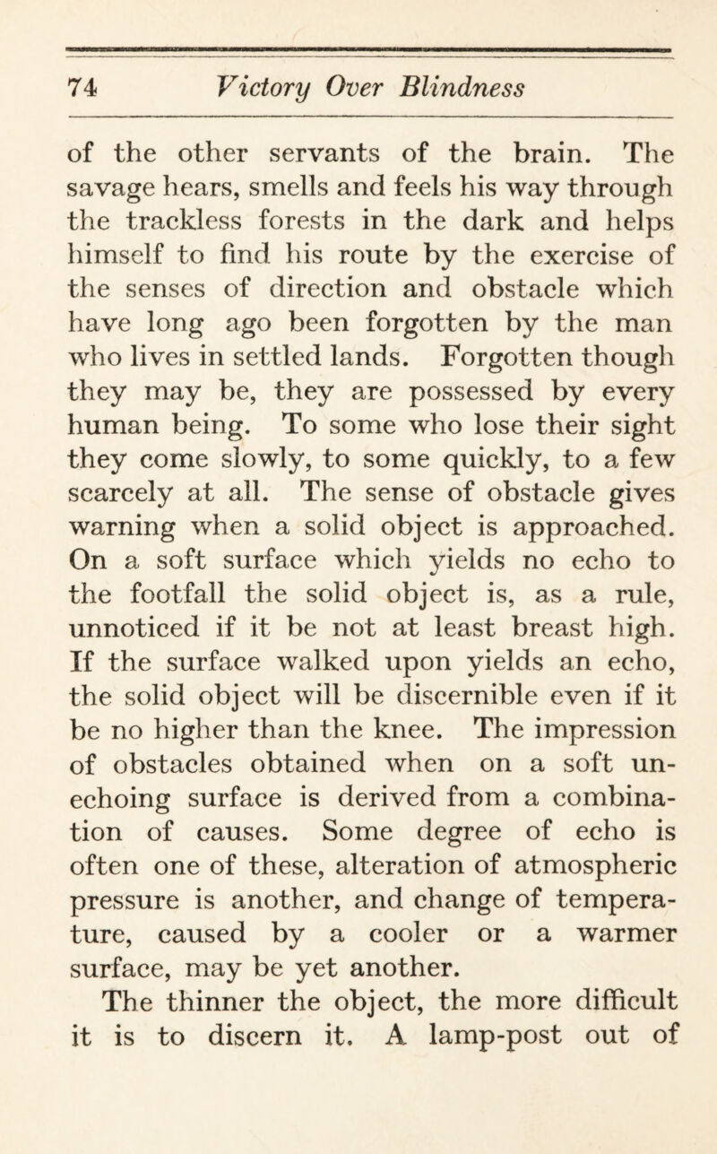 of the other servants of the brain. The savage hears, smells and feels his way through the trackless forests in the dark and helps himself to find his route by the exercise of the senses of direction and obstacle which have long ago been forgotten by the man who lives in settled lands. Forgotten though they may be, they are possessed by every human being. To some who lose their sight they come slowly, to some quickly, to a few scarcely at all. The sense of obstacle gives warning when a solid object is approached. On a soft surface which yields no echo to the footfall the solid object is, as a rule, unnoticed if it be not at least breast high. If the surface walked upon yields an echo, the solid object will be discernible even if it be no higher than the knee. The impression of obstacles obtained when on a soft un¬ echoing surface is derived from a combina¬ tion of causes. Some degree of echo is often one of these, alteration of atmospheric pressure is another, and change of tempera¬ ture, caused by a cooler or a warmer surface, may be yet another. The thinner the object, the more difficult it is to discern it. A lamp-post out of