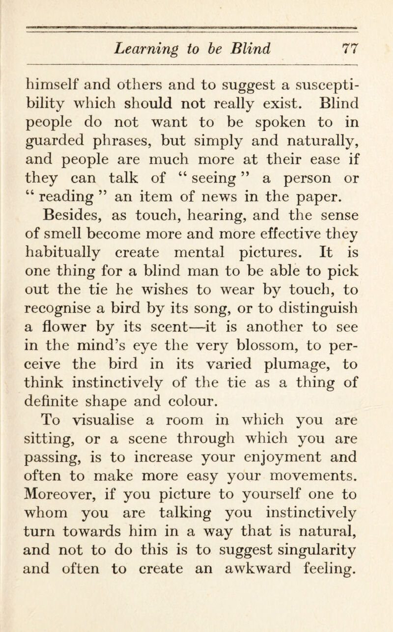 himself and others and to suggest a suscepti¬ bility which should not really exist. Blind people do not want to be spoken to in guarded phrases, but simply and naturally, and people are much more at their ease if they can talk of “ seeing ” a person or “ reading ” an item of news in the paper. Besides, as touch, hearing, and the sense of smell become more and more effective they habitually create mental pictures. It is one thing for a blind man to be able to pick out the tie he wishes to wear by touch, to recognise a bird by its song, or to distinguish a flower by its scent—it is another to see in the mind’s eye the very blossom, to per¬ ceive the bird in its varied plumage, to think instinctively of the tie as a thing of definite shape and colour. To visualise a room in which you are sitting, or a scene through which you are passing, is to increase your enjoyment and often to make more easy your movements. Moreover, if you picture to yourself one to whom you are talking you instinctively turn towards him in a way that is natural, and not to do this is to suggest singularity and often to create an awkward feeling.