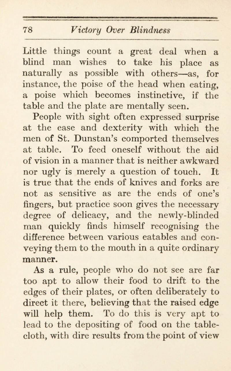 Little things count a great deal when a blind man wishes to take his place as naturally as possible with others—as, for instance, the poise of the head when eating, a poise which becomes instinctive, if the table and the plate are mentally seen. People with sight often expressed surprise at the ease and dexterity with which the men of St. Dunstan’s comported themselves at table. To feed oneself without the aid of vision in a manner that is neither awkward nor ugly is merely a question of touch. It is true that the ends of knives and forks are not as sensitive as are the ends of one’s fingers, but practice soon gives the necessary degree of delicacy, and the newly-blinded man quickly finds himself recognising the difference between various eatables and con¬ veying them to the mouth in a quite ordinary manner. As a rule, people who do not see are far too apt to allow their food to drift to the edges of their plates, or often deliberately to direct it there, believing that the raised edge will help them. To do this is very apt to lead to the depositing of food on the table¬ cloth, with dire results from the point of view