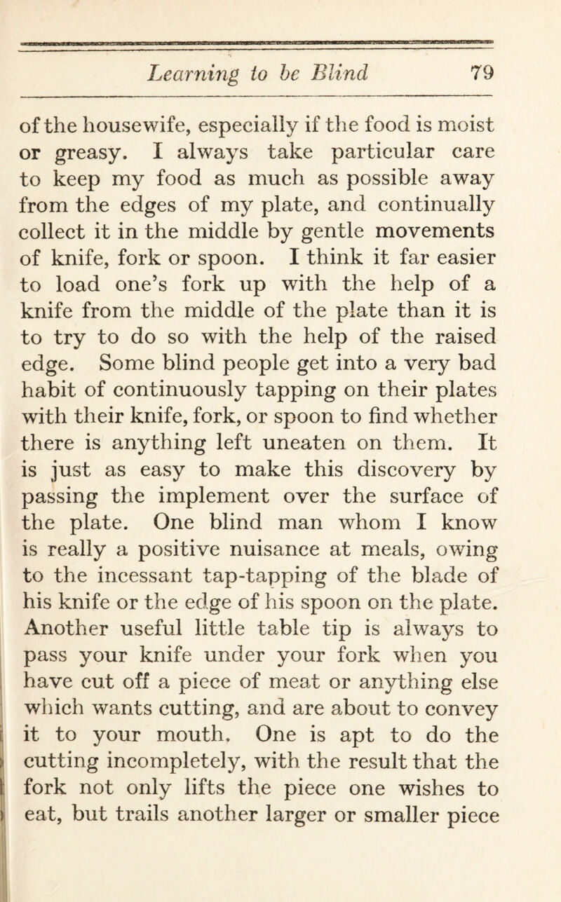 of the house wife, especially if the food is moist or greasy. I always take particular care to keep my food as much as possible away from the edges of my plate, and continually collect it in the middle by gentle movements of knife, fork or spoon. I think it far easier to load one’s fork up with the help of a knife from the middle of the plate than it is to try to do so with the help of the raised edge. Some blind people get into a very bad habit of continuously tapping on their plates with their knife, fork, or spoon to find whether there is anything left uneaten on them. It is just as easy to make this discovery by passing the implement over the surface of the plate. One blind man whom I know is really a positive nuisance at meals, owing to the incessant tap-tapping of the blade of his knife or the edge of his spoon on the plate. Another useful little table tip is always to pass your knife under your fork when you have cut off a piece of meat or anything else which wants cutting, and are about to convey it to your mouth. One is apt to do the | cutting incompletely, with the result that the I fork not only lifts the piece one wishes to i eat, but trails another larger or smaller piece