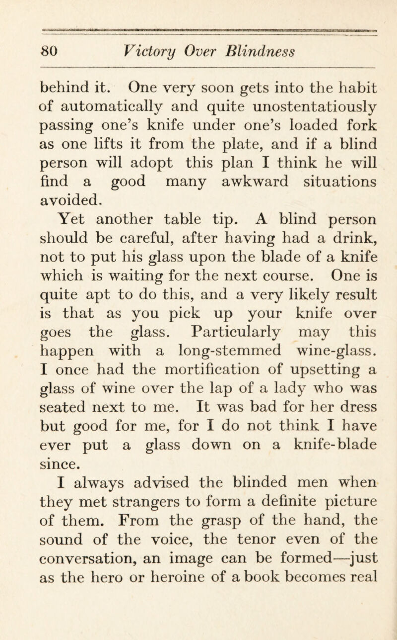 behind it. One very soon gets into the habit of automatically and quite unostentatiously passing one’s knife under one’s loaded fork as one lifts it from the plate, and if a blind person will adopt this plan I think he will find a good many awkward situations avoided. Yet another table tip. A blind person should be careful, after having had a drink, not to put his glass upon the blade of a knife which is waiting for the next course. One is quite apt to do this, and a very likely result is that as you pick up your knife over goes the glass. Particularly may this happen with a long-stemmed wine-glass. I once had the mortification of upsetting a glass of wine over the lap of a lady who was seated next to me. It was bad for her dress but good for me, for I do not think I have ever put a glass down on a knife-blade since. I always advised the blinded men when they met strangers to form a definite picture of them. From the grasp of the hand, the sound of the voice, the tenor even of the conversation, an image can be formed—just as the hero or heroine of a book becomes real