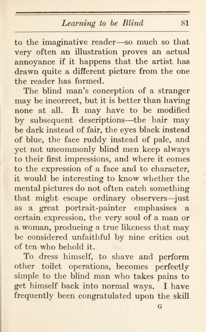 to the imaginative reader—so much so that very often an illustration proves an actual annoyance if it happens that the artist has drawn quite a different picture from the one the reader has formed. The blind man’s conception of a stranger may be incorrect, but it is better than having none at all. It may have to be modified by subsequent descriptions—the hair may be dark instead of fair, the eyes black instead of blue, the face ruddy instead of pale, and yet not uncommonly blind men keep always to their first impressions, and where it comes to the expression of a face and to character, it would be interesting to know whether the mental pictures do not often catch something that might escape ordinary observers—just as a great portrait-painter emphasises a certain expression, the very soul of a man or a woman, producing a true likeness that may be considered unfaithful by nine critics out of ten who behold it. To dress himself, to shave and perform other toilet operations, becomes perfectly simple to the blind man who takes pains to get himself back into normal ways. I have frequently been congratulated upon the skill G