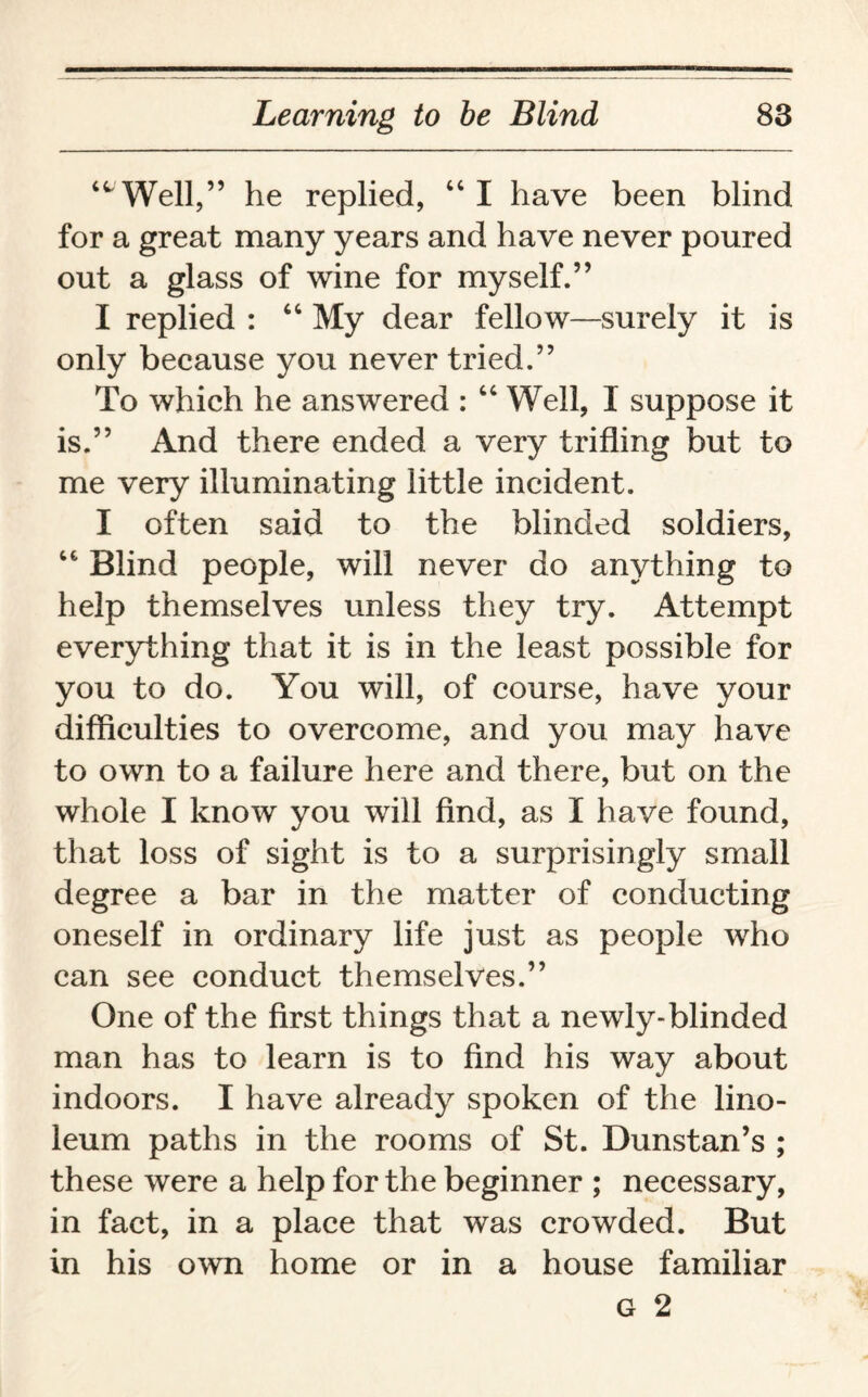 ‘^Well,” he replied, “ I have been blind for a great many years and have never poured out a glass of wine for myself.” I replied : “ My dear fellow—surely it is only because you never tried.” To which he answered : “ Well, I suppose it is.” And there ended a very trifling but to me very illuminating little incident. I often said to the blinded soldiers, “ Blind people, will never do anything to help themselves unless they try. Attempt everything that it is in the least possible for you to do. You will, of course, have your difficulties to overcome, and you may have to own to a failure here and there, but on the whole I know you will find, as I have found, that loss of sight is to a surprisingly small degree a bar in the matter of conducting oneself in ordinary life just as people who can see conduct themselves.” One of the first things that a newly-blinded man has to learn is to find his way about indoors. I have already spoken of the lino¬ leum paths in the rooms of St. Dunstan’s ; these were a help for the beginner ; necessary, in fact, in a place that was crowded. But in his own home or in a house familiar g 2
