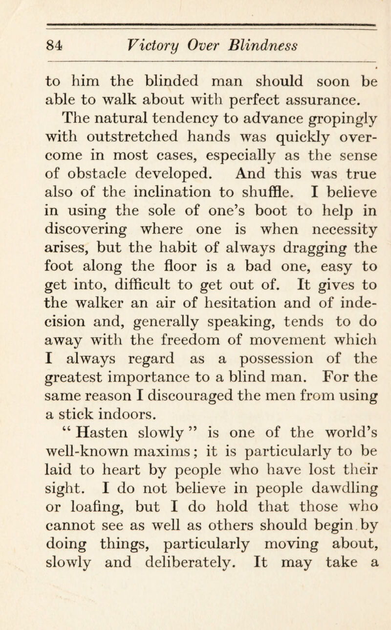to him the blinded man should soon be able to walk about with perfect assurance. The natural tendency to advance gropingly with outstretched hands was quickly over¬ come in most cases, especially as the sense of obstacle developed. And this was true also of the inclination to shuffle. I believe in using the sole of one’s boot to help in discovering where one is when necessity arises, but the habit of always dragging the foot along the floor is a bad one, easy to get into, difficult to get out of. It gives to the walker an air of hesitation and of inde¬ cision and, generally speaking, tends to do away with the freedom of movement which I always regard as a possession of the greatest importance to a blind man. For the same reason I discouraged the men from using a stick indoors. 64 Hasten slowly ” is one of the world’s well-known maxims; it is particularly to be laid to heart by people who have lost their sight. I do not believe in people dawdling or loafing, but I do hold that those who cannot see as well as others should begin by doing things, particularly moving about, slowly and deliberately. It may take a