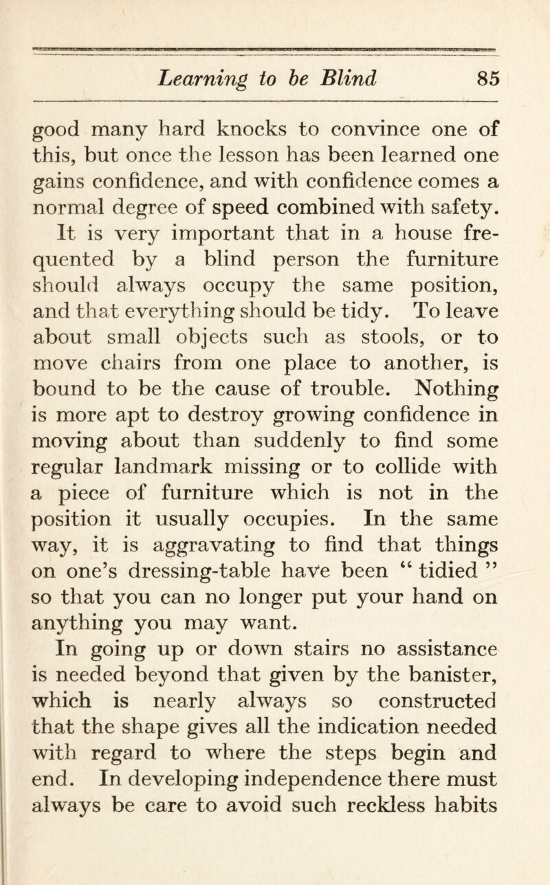 good many hard knocks to convince one of this, but once the lesson has been learned one gains confidence, and with confidence comes a normal degree of speed combined with safety. It is very important that in a house fre¬ quented by a blind person the furniture should always occupy the same position, and that everything should be tidy. To leave about small objects such as stools, or to move chairs from one place to another, is bound to be the cause of trouble. Nothing is more apt to destroy growing confidence in moving about than suddenly to find some regular landmark missing or to collide with a piece of furniture which is not in the position it usually occupies. In the same way, it is aggravating to find that things on one’s dressing-table have been “ tidied ” so that you can no longer put your hand on anything you may want. In going up or down stairs no assistance is needed beyond that given by the banister, which is nearly always so constructed that the shape gives all the indication needed with regard to where the steps begin and end. In developing independence there must always be care to avoid such reckless habits