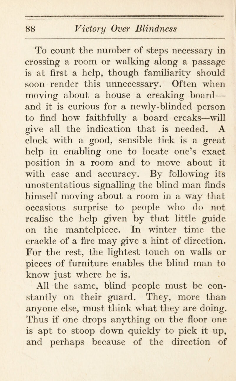 To count the number of steps necessary in crossing a room or walking along a passage is at first a help, though familiarity should soon render this unnecessary. Often when moving about a house a creaking board— and it is curious for a newly-blinded person to find how faithfully a board creaks—will give all the indication that is needed. A clock with a good, sensible tick is a great help in enabling one to locate one’s exact position in a room and to move about it with ease and accuracy. By following its unostentatious signalling the blind man finds himself moving about a room in a way that occasions surprise to people who do not realise the help given by that little guide on the mantelpiece. In winter time the crackle of a fire may give a hint of direction. For the rest, the lightest touch on walls or pieces of furniture enables the blind man to know just where he is. All the same, blind people must be con¬ stantly on their guard. They, more than anyone else, must think what they are doing. Thus if one drops anything on the floor one is apt to stoop down quickly to pick it up, and perhaps because of the direction of