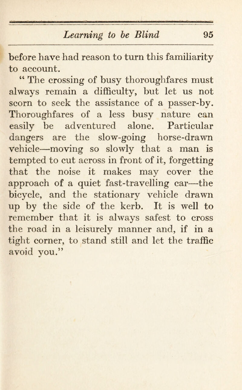 before have had reason to turn this familiarity to account. “ The crossing of busy thoroughfares must always remain a difficulty, but let us not scorn to seek the assistance of a passer-by. Thoroughfares of a less busy nature can easily be adventured alone. Particular dangers are the slow-going horse-drawn Vehicle—moving so slowly that a man is tempted to cut across in front of it, forgetting that the noise it makes may cover the approach of a quiet fast-travelling car—the bicycle, and the stationary vehicle drawn up by the side of the kerb. It is well to remember that it is always safest to cross the road in a leisurely manner and, if in a tight corner, to stand still and let the traffic avoid you.”