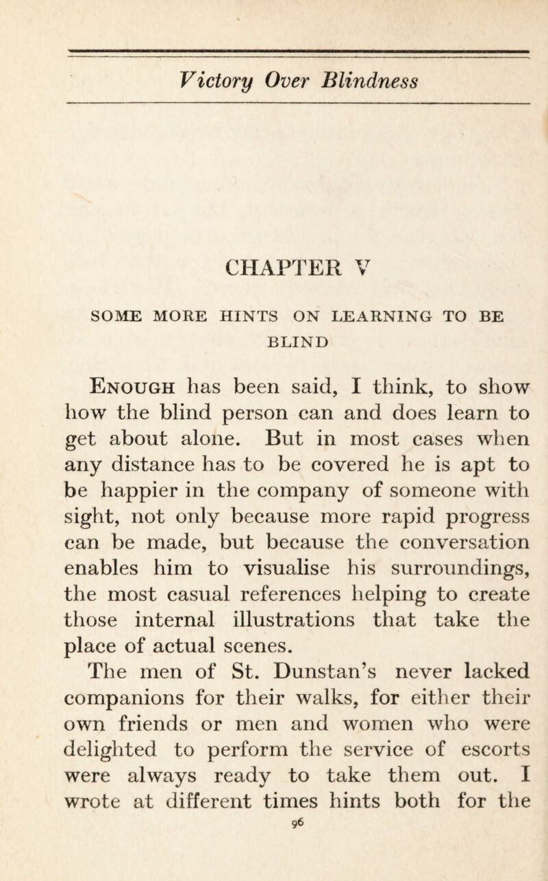 CHAPTER V SOME MORE HINTS ON LEARNING TO BE BLIND Enough has been said, I think, to show how the blind person can and does learn to get about alone. But in most cases when any distance has to be covered he is apt to be happier in the company of someone with sight, not only because more rapid progress can be made, but because the conversation enables him to visualise his surroundings, the most casual references helping to create those internal illustrations that take the place of actual scenes. The men of St. Dunstan’s never lacked companions for their walks, for either their own friends or men and women who were delighted to perform the service of escorts were always ready to take them out. I wrote at different times hints both for the