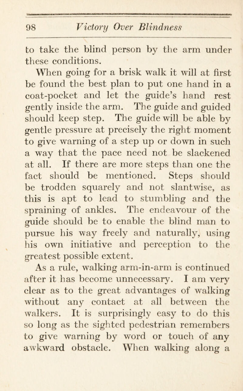 to take the blind person by the arm under these conditions. When going for a brisk walk it will at first be found the best plan to put one hand in a coat-pocket and let the guide’s hand rest gently inside the arm. The guide and guided should keep step. The guide will be able by gentle pressure at precisely the right moment to give warning of a step up or down in such a way that the pace need not be slackened at all. If there are more steps than one the fact should be mentioned. Steps should be trodden squarely and not slantwise, as this is apt to lead to stumbling and the spraining of ankles. The endeavour of the guide should be to enable the blind man to pursue his way freely and naturally, using his own initiative and perception to the greatest possible extent. As a rule, walking arm-in-arm is continued after it has become unnecessary. I am very clear as to the great advantages of walking without any contact at all between the walkers. It is surprisingly easy to do this so long as the sighted pedestrian remembers to give warning by word or touch of any awkward obstacle. When walking along a