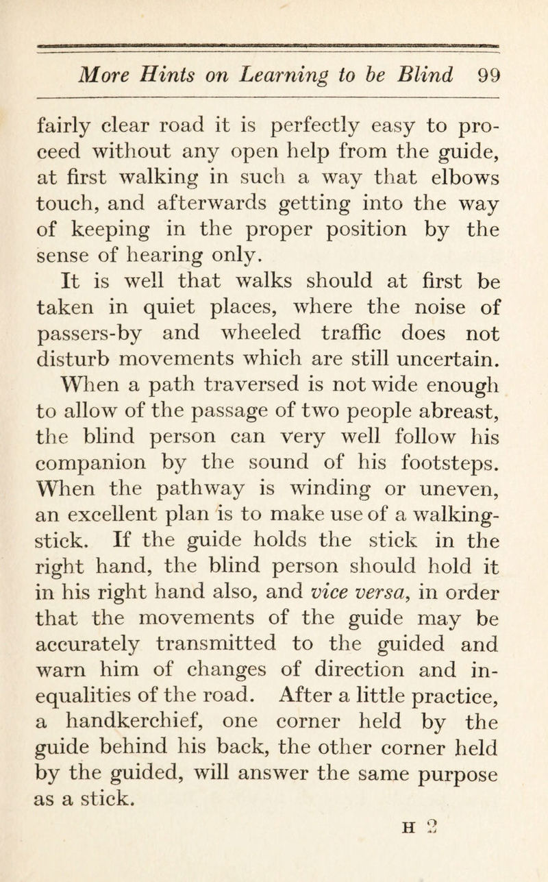 fairly clear road it is perfectly easy to pro¬ ceed without any open help from the guide, at first walking in such a way that elbows touch, and afterwards getting into the way of keeping in the proper position by the sense of hearing only. It is well that walks should at first be taken in quiet places, where the noise of passers-by and wheeled traffic does not disturb movements which are still uncertain. When a path traversed is not wide enough to allow of the passage of two people abreast, the blind person can very well follow his companion by the sound of his footsteps. When the pathway is winding or uneven, an excellent plan is to make use of a walking- stick. If the guide holds the stick in the right hand, the blind person should hold it in his right hand also, and vice versa, in order that the movements of the guide may be accurately transmitted to the guided and warn him of changes of direction and in¬ equalities of the road. After a little practice, a handkerchief, one corner held by the guide behind his back, the other corner held by the guided, will answer the same purpose as a stick. h 2