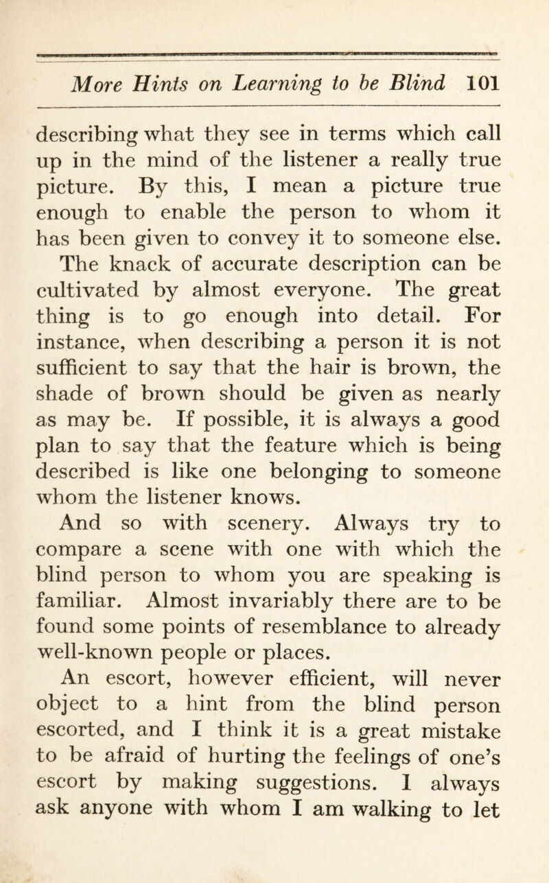 describing what they see in terms which call up in the mind of the listener a really true picture. By this, I mean a picture true enough to enable the person to whom it has been given to convey it to someone else. The knack of accurate description can be cultivated by almost everyone. The great thing is to go enough into detail. For instance, when describing a person it is not sufficient to say that the hair is brown, the shade of brown should be given as nearly as may be. If possible, it is always a good plan to say that the feature which is being described is like one belonging to someone whom the listener knows. And so with scenery. Always try to compare a scene with one with which the blind person to whom you are speaking is familiar. Almost invariably there are to be found some points of resemblance to already well-known people or places. An escort, however efficient, will never object to a hint from the blind person escorted, and I think it is a great mistake to be afraid of hurting the feelings of one’s escort by making suggestions. 1 always ask anyone with whom I am walking to let