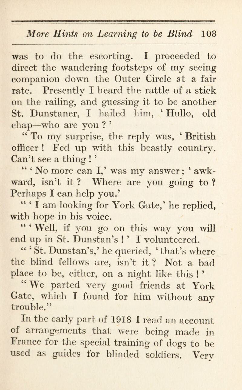 was to do the escorting. I proceeded to direct the wandering footsteps of my seeing companion down the Outer Circle at a fair rate. Presently I heard the rattle of a stick on the railing, and guessing it to be another St. Dunstaner, I hailed him, 4 Hullo, old chap—who are you ? ’ “To my surprise, the reply was, 4 British officer ! Fed up with this beastly country. Can’t see a thing ! ’ 44 4 No more can I,’ was my answer; c awk¬ ward, isn’t it ? Where are you going to ? Perhaps I can help you.’ “ ‘ I am looking for York Gate,’ he replied, with hope in his voice. Well, if you go on this way you will end up in St. Dunstan’s ! ’ I volunteered. 44 4 St. Dunstan’s,’ he queried, 4 that’s where the blind fellows are, isn’t it ? Not a bad place to be, either, on a night like this ! ’ 44 We parted very good friends at York Gate, which I found for him without any trouble.” In the early part of 1918 I read an account of arrangements that were being made in France for the special training of dogs to be used as guides for blinded soldiers. Very