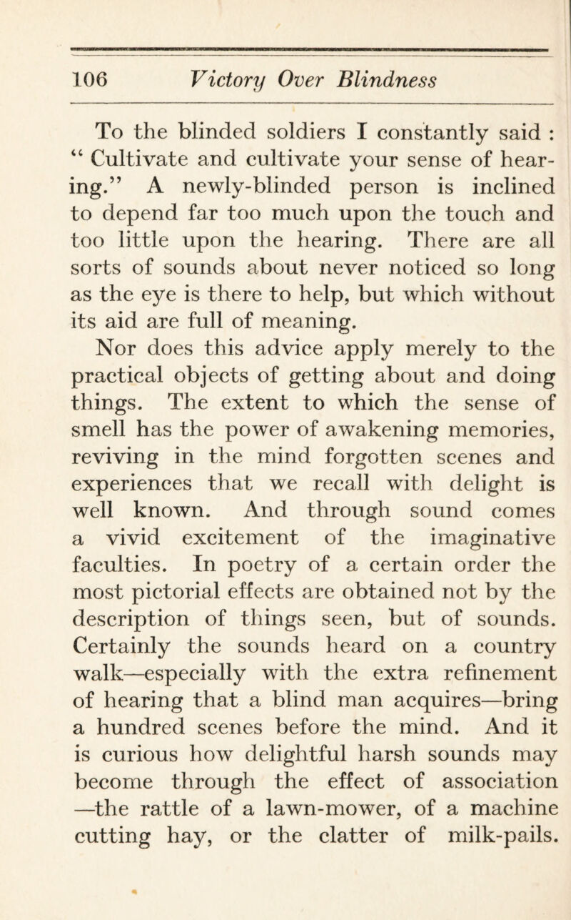 To the blinded soldiers I constantly said : “ Cultivate and cultivate your sense of hear¬ ing.” A newly-blinded person is inclined to depend far too much upon the touch and too little upon the hearing. There are all sorts of sounds about never noticed so long as the eye is there to help, but which without its aid are full of meaning. Nor does this advice apply merely to the practical objects of getting about and doing things. The extent to which the sense of smell has the power of awakening memories, reviving in the mind forgotten scenes and experiences that we recall with delight is well known. And through sound comes a vivid excitement of the imaginative faculties. In poetry of a certain order the most pictorial effects are obtained not by the description of things seen, but of sounds. Certainly the sounds heard on a country walk—especially with the extra refinement of hearing that a blind man acquires—bring a hundred scenes before the mind. And it is curious how delightful harsh sounds may become through the effect of association —the rattle of a lawn-mower, of a machine cutting hay, or the clatter of milk-pails.
