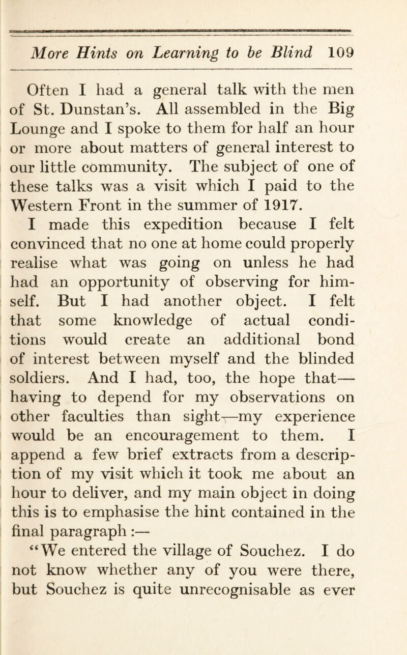 Often I had a general talk with the men of St. Dunstan’s. All assembled in the Big Lounge and I spoke to them for half an hour or more about matters of general interest to our little community. The subject of one of these talks was a visit which I paid to the Western Front in the summer of 1917. I made this expedition because I felt convinced that no one at home could properly realise what was going on unless he had had an opportunity of observing for him¬ self. But I had another object. I felt that some knowledge of actual condi¬ tions would create an additional bond of interest between myself and the blinded soldiers. And I had, too, the hope that— having to depend for my observations on other faculties than sightsmy experience would be an encouragement to them. I append a few brief extracts from a descrip¬ tion of my visit which it took me about an hour to deliver, and my main object in doing this is to emphasise the hint contained in the final paragraph:— “We entered the village of Souchez. I do not know whether any of you were there, but Souchez is quite unrecognisable as ever
