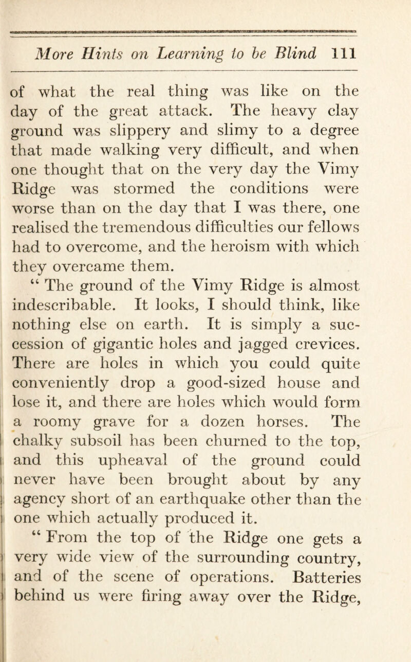 of what the real thing was like on the day of the great attack. The heavy clay ground was slippery and slimy to a degree that made walking very difficult, and when one thought that on the very day the Vimy Ridge was stormed the conditions were worse than on the day that I was there, one realised the tremendous difficulties our fellows had to overcome, and the heroism with which they overcame them. 44 The ground of the Vimy Ridge is almost indescribable. It looks, I should think, like nothing else on earth. It is simply a suc¬ cession of gigantic holes and jagged crevices. There are holes in which you could quite conveniently drop a good-sized house and lose it, and there are holes which would form a roomy grave for a dozen horses. The ! chalky subsoil has been churned to the top, i and this upheaval of the ground could i never have been brought about by any i agency short of an earthquake other than the i one which actually produced it. 44 From the top of the Ridge one gets a ] very wide view of the surrounding country, l and of the scene of operations. Batteries ) behind us were firing away over the Ridge,