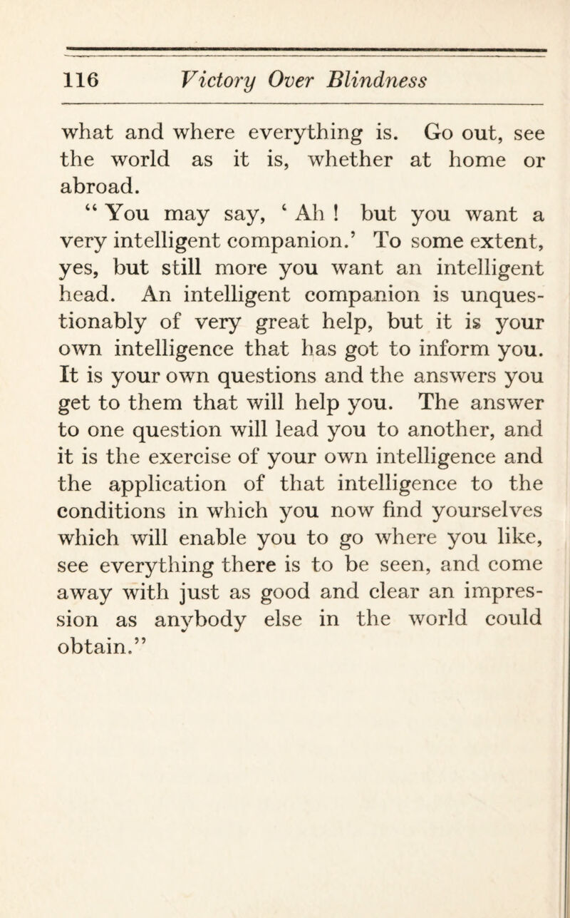 what and where everything is. Go out, see the world as it is, whether at home or abroad. “ You may say, c Ah ! but you want a very intelligent companion.’ To some extent, yes, but still more you want an intelligent head. An intelligent companion is unques¬ tionably of very great help, but it is your own intelligence that has got to inform you. It is your own questions and the answers you get to them that will help you. The answer to one question will lead you to another, and it is the exercise of your own intelligence and the application of that intelligence to the conditions in which you now find yourselves which will enable you to go where you like, see everything there is to be seen, and come away with just as good and clear an impres¬ sion as anybody else in the world could obtain.”