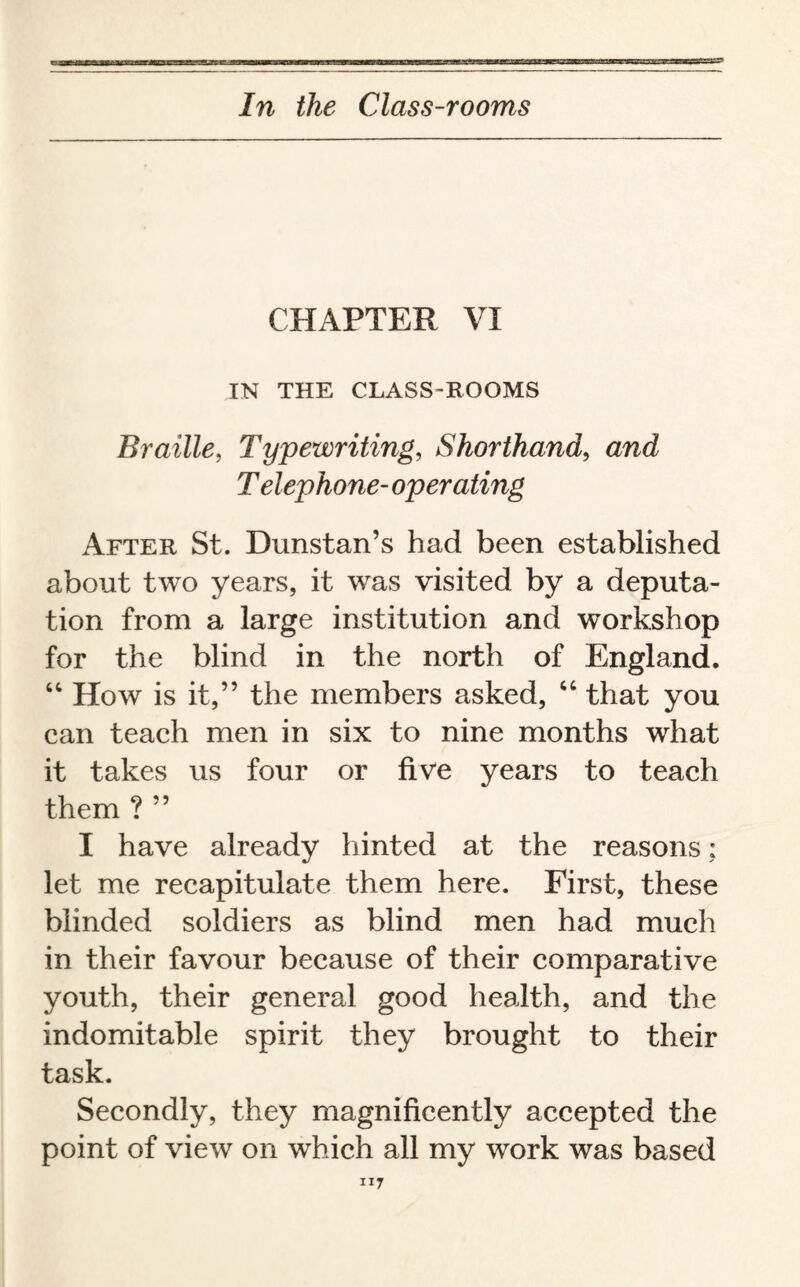 CHAPTER VI IN THE CLASS-ROOMS Braille, Typewriting, Shorthand, and Telephone- operating After St. Dunstan’s had been established about two years, it was visited by a deputa¬ tion from a large institution and workshop for the blind in the north of England. “ How is it,” the members asked, “ that you can teach men in six to nine months what it takes us four or five years to teach them ? ” I have already hinted at the reasons; let me recapitulate them here. First, these blinded soldiers as blind men had much in their favour because of their comparative youth, their general good health, and the indomitable spirit they brought to their task. Secondly, they magnificently accepted the point of view on which all my work was based