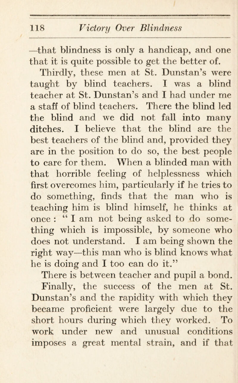 —that blindness is only a handicap, and one that it is quite possible to get the better of. Thirdly, these men at St. Dunstan’s were taught by blind teachers. I was a blind teacher at St. Dunstan’s and I had under me a staff of blind teachers. There the blind led the blind and we did not fall into many ditches. I believe that the blind are the best teachers of the blind and, provided they are in the position to do so, the best people to care for them. When a blinded man with that horrible feeling of helplessness which first overcomes him, particularly if he tries to do something, finds that the man who is teaching him is blind himself, he thinks at once : “ I am not being asked to do some¬ thing which is impossible, by someone who does not understand. I am being shown the right way—this man who is blind knows what he is doing and I too can do it.” There is between teacher and pupil a bond. Finally, the success of the men at St. Dunstan’s and the rapidity with which they became proficient were largely due to the short hours during which they worked. To work under new and unusual conditions imposes a great mental strain, and if that