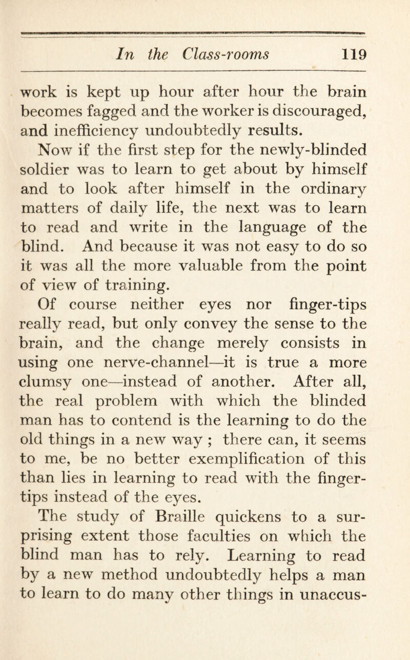 work is kept up hour after hour the brain becomes fagged and the worker is discouraged, and inefficiency undoubtedly results. Now if the first step for the newly-blinded soldier was to learn to get about by himself and to look after himself in the ordinary matters of daily life, the next was to learn to read and write in the language of the blind. And because it was not easy to do so it was all the more valuable from the point of view of training. Of course neither eyes nor finger-tips really read, but only convey the sense to the brain, and the change merely consists in using one nerve-channel—it is true a more clumsy one—instead of another. After all, the real problem with which the blinded man has to contend is the learning to do the old things in a new way ; there can, it seems to me, be no better exemplification of this than lies in learning to read with the finger¬ tips instead of the eyes. The study of Braille quickens to a sur¬ prising extent those faculties on which the blind man has to rely. Learning to read by a new method undoubtedly helps a man to learn to do many other things in unaccus-