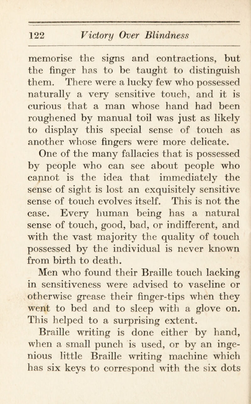 memorise the signs and contractions, but the finger has to be taught to distinguish them. There were a lucky few who possessed naturally a very sensitive touch, and it is curious that a man whose hand had been roughened by manual toil was just as likely to display this special sense of touch as another whose fingers were more delicate. One of the many fallacies that is possessed by people who can see about people who capnot is the idea that immediately the sense of sight is lost an exquisitely sensitive sense of touch evolves itself. This is not the case. Every human being has a natural sense of touch, good, bad, or indifferent, and with the vast majority the quality of touch possessed by the individual is never known from birth to death. Men who found their Braille touch lacking in sensitiveness were advised to vaseline or otherwise grease their finger-tips when they went to bed and to sleep with a glove on. This helped to a surprising extent. Braille writing is done either by hand, when a small punch is used, or by an inge¬ nious little Braille writing machine which has six keys to correspond with the six dots