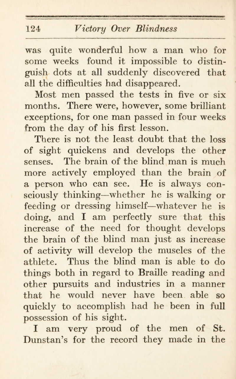 was quite wonderful how a man who for some weeks found it impossible to distin¬ guish dots at all suddenly discovered that all the difficulties had disappeared. Most men passed the tests in five or six months. There were, however, some brilliant exceptions, for one man passed in four weeks from the day of his first lesson. There is not the least doubt that the loss of sight quickens and develops the other senses. The brain of the blind man is much more actively employed than the brain of a person who can see. He is always con¬ sciously thinking—whether he is walking or feeding or dressing himself—whatever he is doing, and I am perfectly sure that this increase of the need for thought develops the brain of the blind man just as increase of activity will develop the muscles of the athlete. Thus the blind man is able to do things both in regard to Braille reading and other pursuits and industries in a manner that he would never have been able so quickly to accomplish had he been in full possession of his sight. I am very proud of the men of St. Dunstan’s for the record they made in the