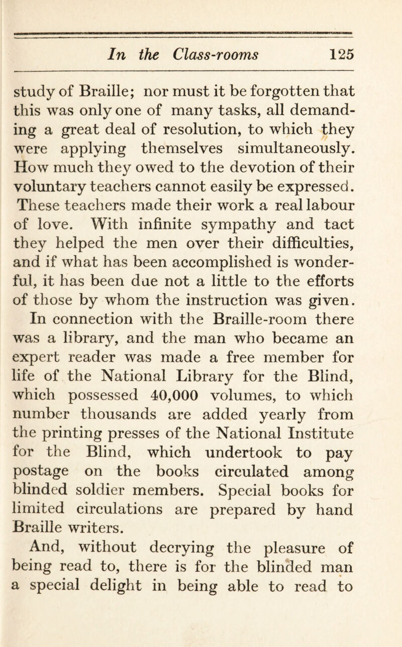 study of Braille; nor must it be forgotten that this was only one of many tasks, all demand¬ ing a great deal of resolution, to which they were applying themselves simultaneously. How much they owed to the devotion of their voluntary teachers cannot easily be expressed. These teachers made their work a real labour of love. With infinite sympathy and tact they helped the men over their difficulties, and if what has been accomplished is wonder¬ ful, it has been due not a little to the efforts of those by whom the instruction was given. In connection with the Braille-room there was a library, and the man who became an expert reader was made a free member for life of the National Library for the Blind, which possessed 40,000 volumes, to which number thousands are added yearly from the printing presses of the National Institute for the Blind, which undertook to pay postage on the books circulated among blinded soldier members. Special books for limited circulations are prepared by hand Braille writers. And, without decrying the pleasure of being read to, there is for the blinded man a special delight in being able to read to