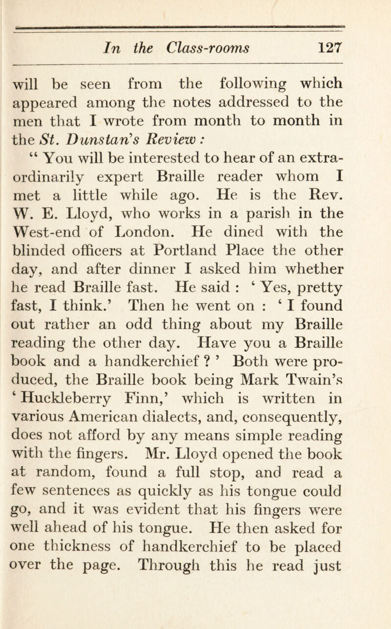 will be seen from the following which appeared among the notes addressed to the men that I wrote from month to month in the St. Duns tan's Review : “You will be interested to hear of an extra¬ ordinarily expert Braille reader whom I met a little while ago. He is the Rev. W. E. Lloyd, who works in a parish in the West-end of London. He dined with the blinded officers at Portland Place the other day, and after dinner I asked him whether he read Braille fast. He said : 4 Yes, pretty fast, I think.’ Then he went on : 4 I found out rather an odd thing about my Braille reading the other day. Have you a Braille book and a handkerchief ? ’ Both were pro¬ duced, the Braille book being Mark Twain’s 4 Huckleberry Finn,’ which is written in various American dialects, and, consequently, does not afford by any means simple reading with the fingers. Mr. Lloyd opened the book at random, found a full stop, and read a few sentences as quickly as his tongue could go, and it was evident that his fingers were well ahead of his tongue. He then asked for one thickness of handkerchief to be placed over the page. Through this he read just