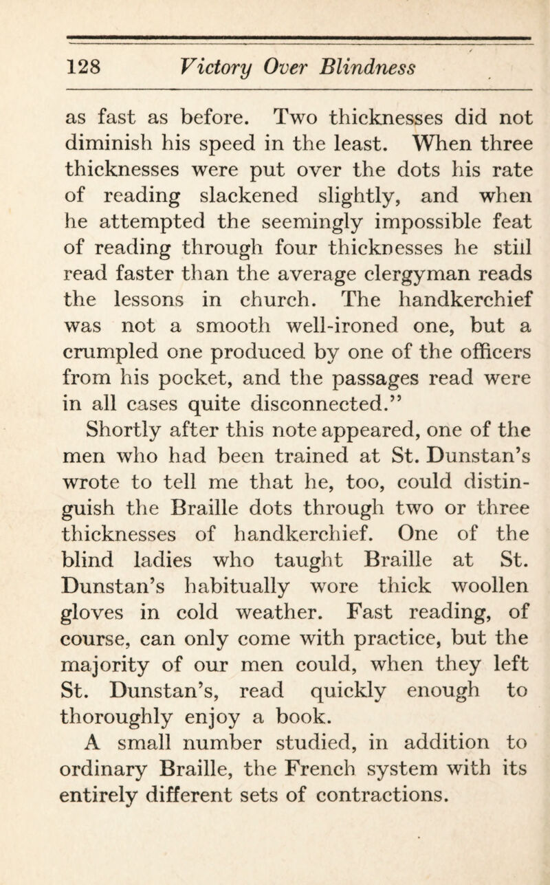as fast as before. Two thicknesses did not diminish his speed in the least. When three thicknesses were put over the dots his rate of reading slackened slightly, and when he attempted the seemingly impossible feat of reading through four thicknesses he still read faster than the average clergyman reads the lessons in church. The handkerchief was not a smooth well-ironed one, but a crumpled one produced by one of the officers from his pocket, and the passages read were in all cases quite disconnected.” Shortly after this note appeared, one of the men who had been trained at St. Dunstan’s wrote to tell me that he, too, could distin¬ guish the Braille dots through two or three thicknesses of handkerchief. One of the blind ladies who taught Braille at St. Dunstan’s habitually wore thick woollen gloves in cold weather. Fast reading, of course, can only come with practice, but the majority of our men could, when they left St. Dunstan’s, read quickly enough to thoroughly enjoy a book. A small number studied, in addition to ordinary Braille, the French system with its entirely different sets of contractions.