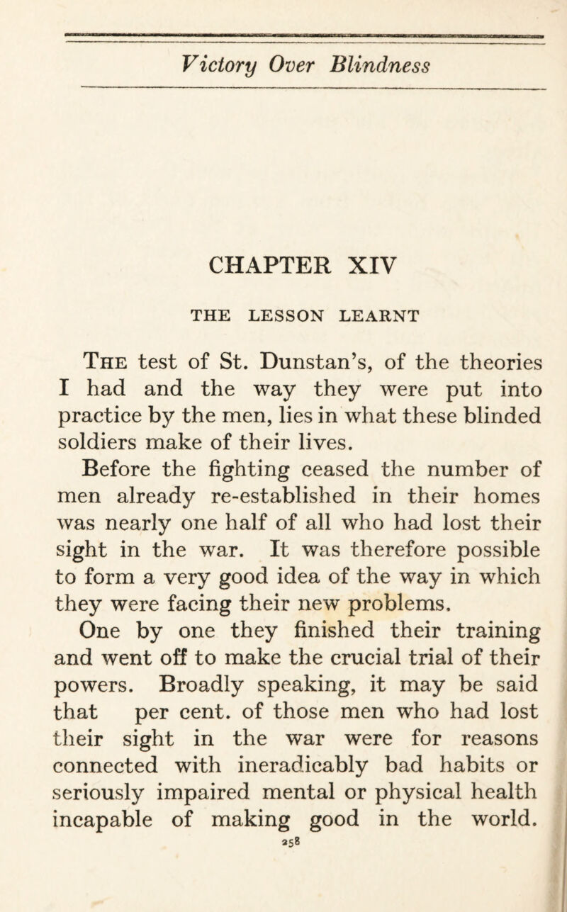 CHAPTER XIV THE LESSON LEARNT The test of St. Dunstan’s, of the theories I had and the way they were put into practice by the men, lies in what these blinded soldiers make of their lives. Before the fighting ceased the number of men already re-established in their homes was nearly one half of all who had lost their sight in the war. It was therefore possible to form a very good idea of the way in which they were facing their new problems. One by one they finished their training and went off to make the crucial trial of their powers. Broadly speaking, it may be said that per cent, of those men who had lost their sight in the war were for reasons connected with ineradicably bad habits or seriously impaired mental or physical health incapable of making good in the world. *58
