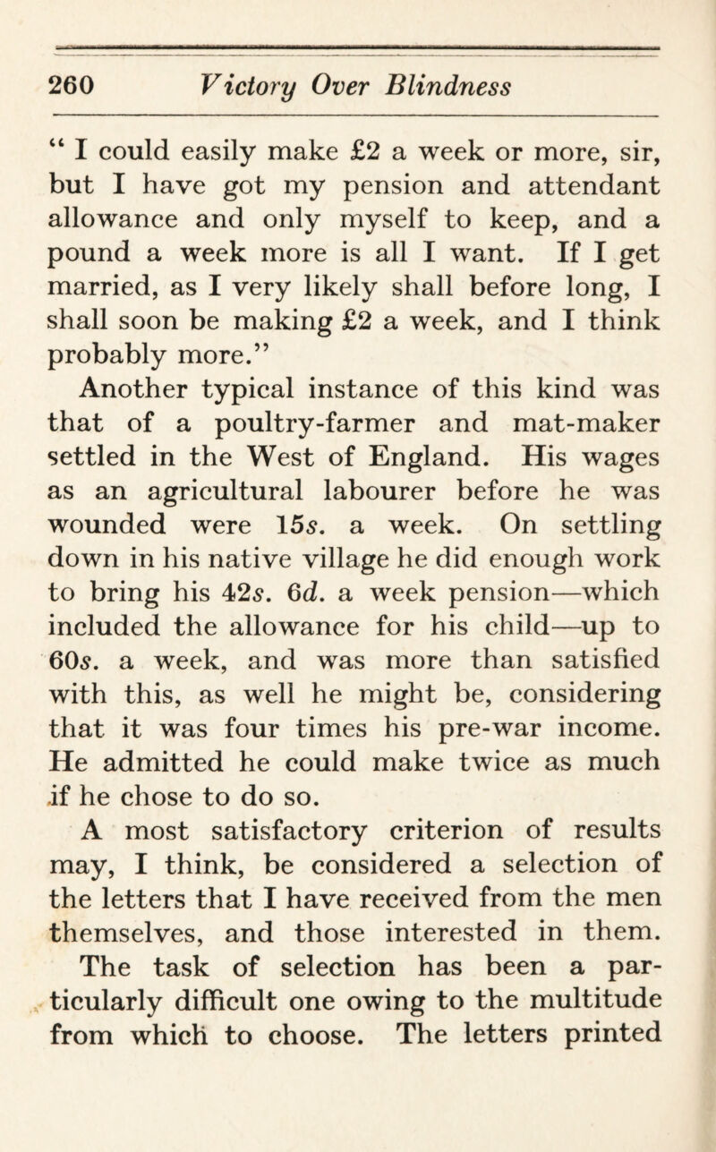 “ I could easily make £2 a week or more, sir, but I have got my pension and attendant allowance and only myself to keep, and a pound a week more is all I want. If I get married, as I very likely shall before long, I shall soon be making £2 a week, and I think probably more.” Another typical instance of this kind was that of a poultry-farmer and mat-maker settled in the West of England. His wages as an agricultural labourer before he was wounded were 15s. a week. On settling down in his native village he did enough work to bring his 42s. 6d. a week pension—which included the allowance for his child—up to 60s. a week, and was more than satisfied with this, as well he might be, considering that it was four times his pre-war income. He admitted he could make twice as much if he chose to do so. A most satisfactory criterion of results may, I think, be considered a selection of the letters that I have received from the men themselves, and those interested in them. The task of selection has been a par¬ ticularly difficult one owing to the multitude from which to choose. The letters printed