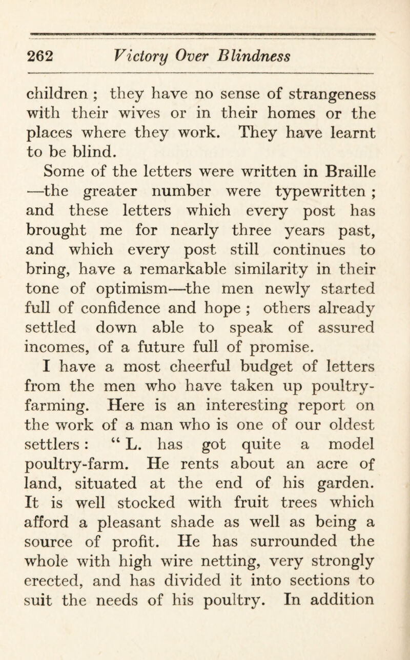 children ; they have no sense of strangeness with their wives or in their homes or the places where they work. They have learnt to be blind. Some of the letters were written in Braille —the greater number were typewritten ; and these letters which every post has brought me for nearly three years past, and which every post still continues to bring, have a remarkable similarity in their tone of optimism—the men newly started full of confidence and hope ; others already settled down able to speak of assured incomes, of a future full of promise. I have a most cheerful budget of letters from the men who have taken up poultry¬ farming. Here is an interesting report on the work of a man who is one of our oldest settlers: “ L. has got quite a model poultry-farm. He rents about an acre of land, situated at the end of his garden. It is well stocked with fruit trees which afford a pleasant shade as well as being a source of profit. He has surrounded the whole with high wire netting, very strongly erected, and has divided it into sections to suit the needs of his poultry. In addition
