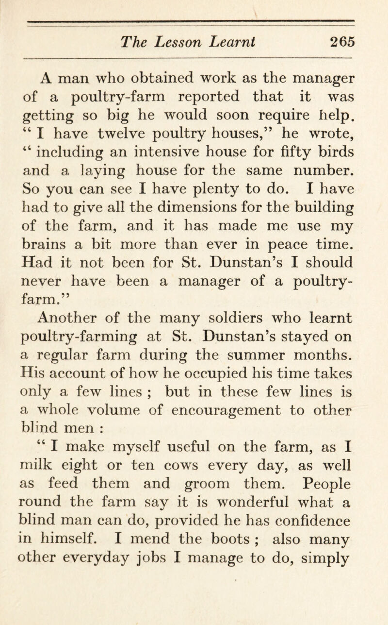 A man who obtained work as the manager of a poultry-farm reported that it was getting so big he would soon require help. “ I have twelve poultry houses,” he wrote, “ including an intensive house for fifty birds and a laying house for the same number. So you can see I have plenty to do. I have had to give all the dimensions for the building of the farm, and it has made me use my brains a bit more than ever in peace time. Had it not been for St. Dunstan’s I should never have been a manager of a poultry- farm.” Another of the many soldiers who learnt poultry-farming at St. Dunstan’s stayed on a regular farm during the summer months. His account of how he occupied his time takes only a few lines ; but in these few lines is a whole volume of encouragement to other blind men : “ I make myself useful on the farm, as I milk eight or ten cows every day, as well as feed them and groom them. People round the farm say it is wonderful what a blind man can do, provided he has confidence in himself. I mend the boots ; also many other everyday jobs I manage to do, simply