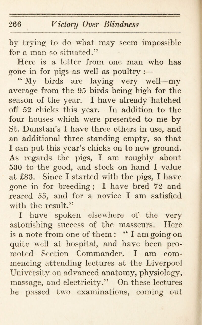 by trying to do what may seem impossible for a man so situated.” Here is a letter from one man who has gone in for pigs as well as poultry :— 4 4 My birds are laying very well—my average from the 95 birds being high for the season of the year. I have already hatched off 52 chicks this year. In addition to the four houses which were presented to me by St. Dunstan’s I have three others in use, and an additional three standing empty, so that I can put this year’s chicks on to new ground. As regards the pigs, I am roughly about 530 to the good, and stock on hand I value at £83. Since I started with the pigs, I have gone in for breeding ; I have bred 72 and reared 55, and for a novice I am satisfied with the result.” I have spoken elsewhere of the very astonishing success of the masseurs. Here is a note from one of them : 44 I am going on quite well at hospital, and have been pro¬ moted Section Commander. I am com¬ mencing attending lectures at the Liverpool University on advanced anatomy, physiology, massage, and electricity.” On these lectures he passed two examinations, coming out